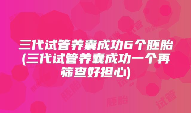 三代试管养囊成功6个胚胎(三代试管养囊成功一个再筛查好担心)