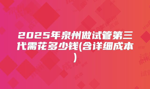 2025年泉州做试管第三代需花多少钱(含详细成本)