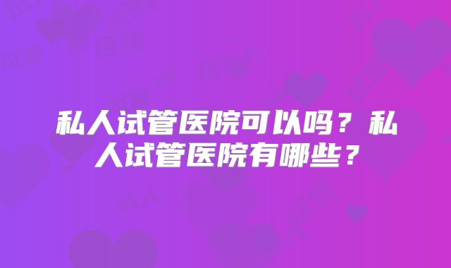 私人试管医院可以吗？私人试管医院有哪些？