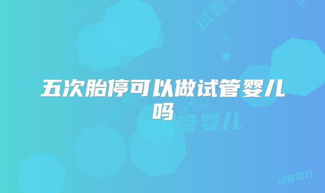 五次胎停可以做试管婴儿吗