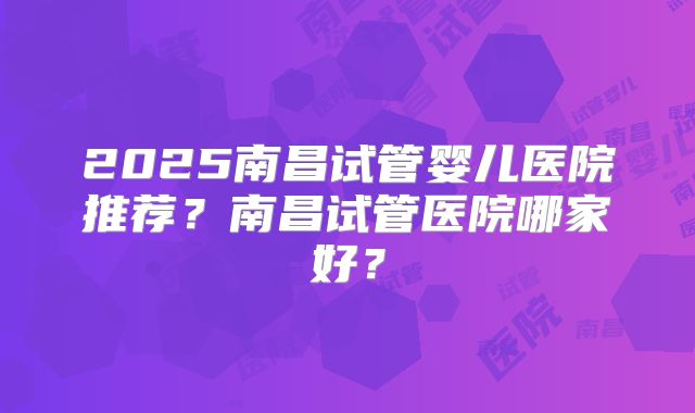 2025南昌试管婴儿医院推荐？南昌试管医院哪家好？