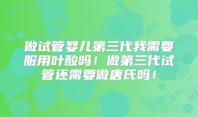 做试管婴儿第三代我需要服用叶酸吗！做第三代试管还需要做唐氏吗！