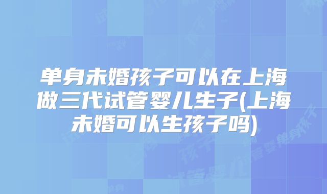 单身未婚孩子可以在上海做三代试管婴儿生子(上海未婚可以生孩子吗)