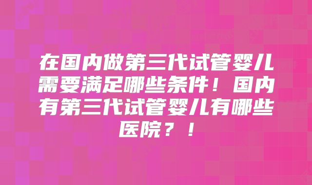 在国内做第三代试管婴儿需要满足哪些条件！国内有第三代试管婴儿有哪些医院？！