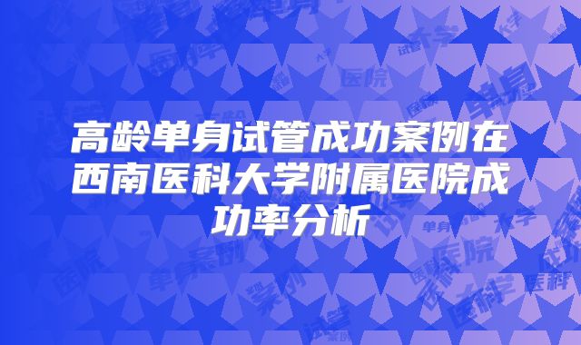 高龄单身试管成功案例在西南医科大学附属医院成功率分析