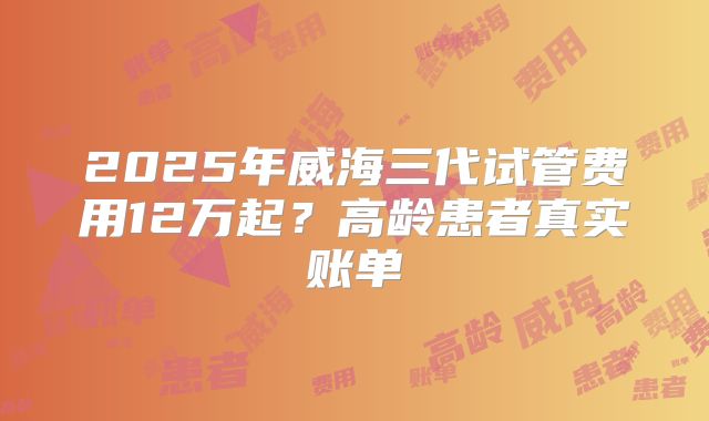2025年威海三代试管费用12万起？高龄患者真实账单