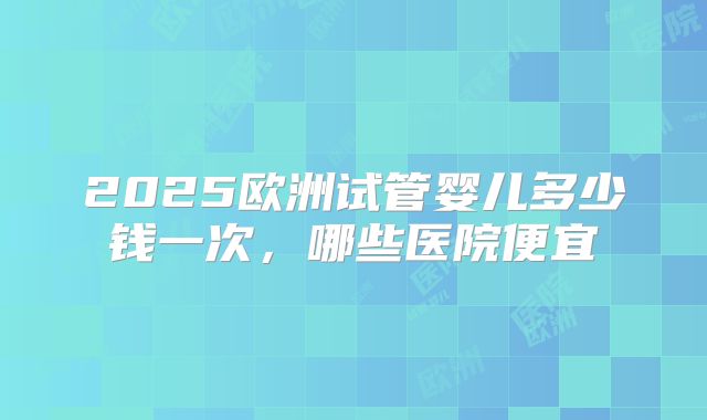 2025欧洲试管婴儿多少钱一次，哪些医院便宜