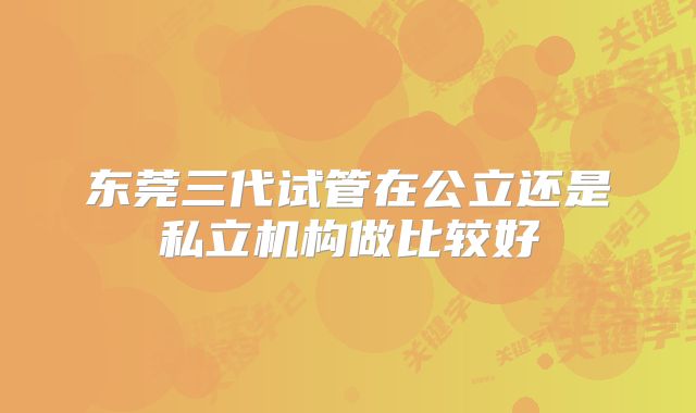 东莞三代试管在公立还是私立机构做比较好