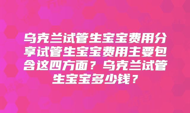 乌克兰试管生宝宝费用分享试管生宝宝费用主要包含这四方面？乌克兰试管生宝宝多少钱？