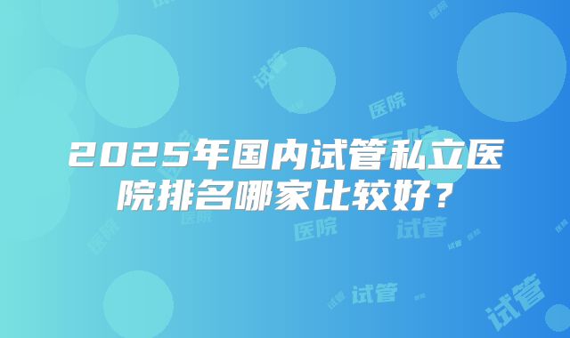 2025年国内试管私立医院排名哪家比较好?