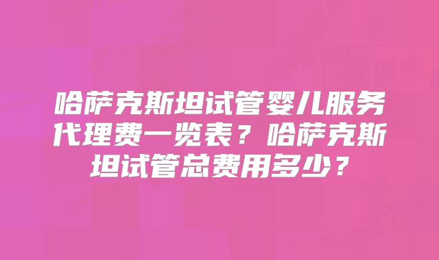 哈萨克斯坦试管婴儿服务代理费一览表？哈萨克斯坦试管总费用多少？