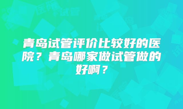 青岛试管评价比较好的医院?青岛哪家做试管做的好啊?