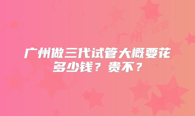 广州做三代试管大概要花多少钱？贵不？