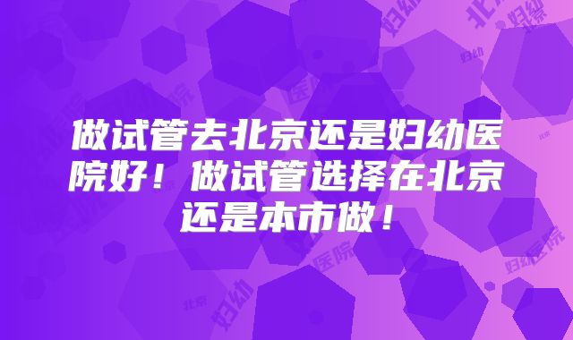 做试管去北京还是妇幼医院好！做试管选择在北京还是本市做！