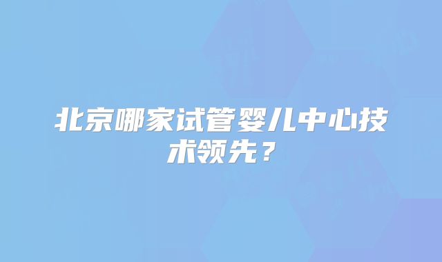 北京哪家试管婴儿中心技术领先?