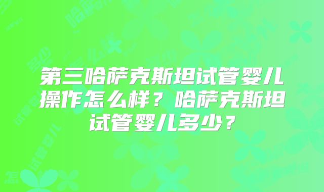 第三哈萨克斯坦试管婴儿操作怎么样？哈萨克斯坦试管婴儿多少？