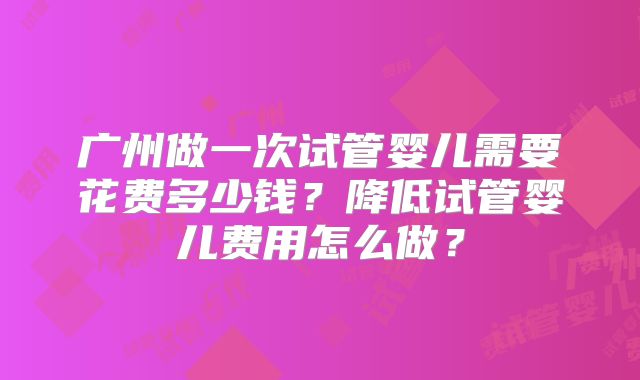 广州做一次试管婴儿需要花费多少钱?降低试管婴儿费用怎么做?