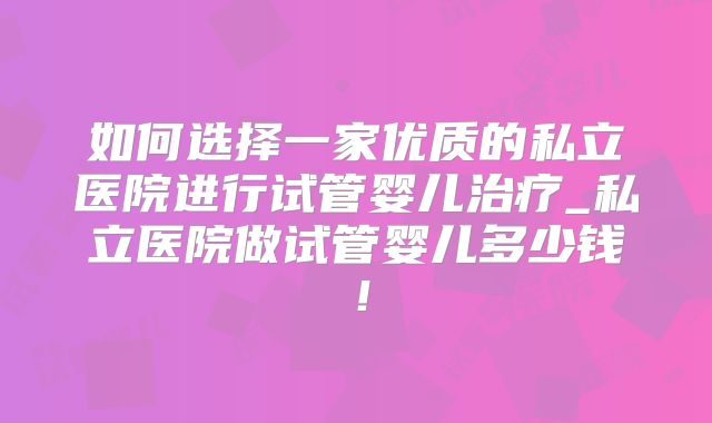如何选择一家优质的私立医院进行试管婴儿治疗_私立医院做试管婴儿多少钱！