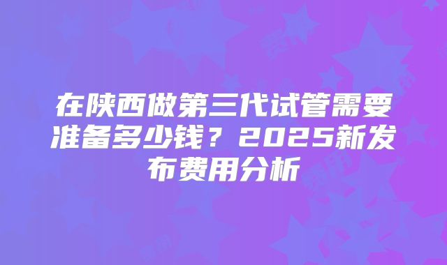 在陕西做第三代试管需要准备多少钱？2025新发布费用分析