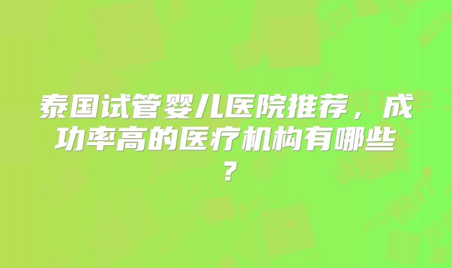 泰国试管婴儿医院推荐，成功率高的医疗机构有哪些？