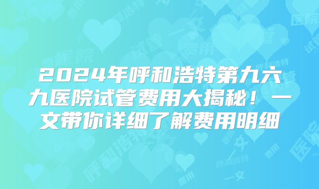 2024年呼和浩特第九六九医院试管费用大揭秘！一文带你详细了解费用明细