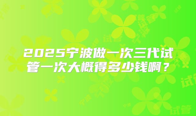 2025宁波做一次三代试管一次大概得多少钱啊?