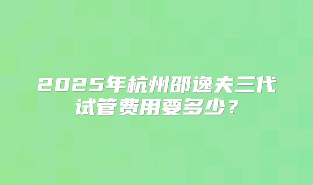 2025年杭州邵逸夫三代试管费用要多少？