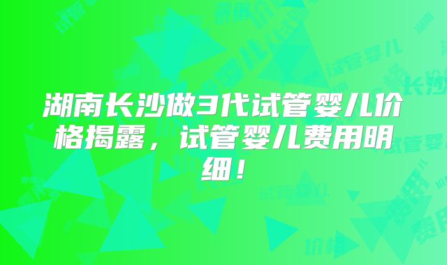 湖南长沙做3代试管婴儿价格揭露，试管婴儿费用明细！
