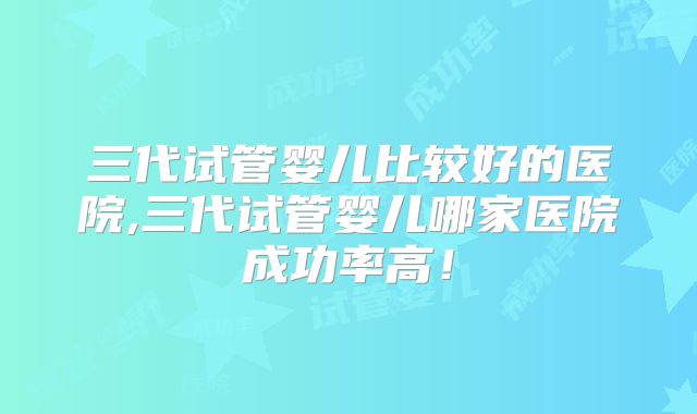 三代试管婴儿比较好的医院,三代试管婴儿哪家医院成功率高！