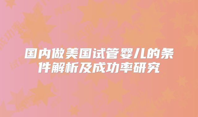 国内做美国试管婴儿的条件解析及成功率研究
