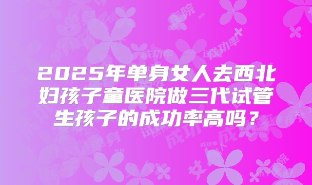 2025年单身女人去西北妇孩子童医院做三代试管生孩子的成功率高吗？