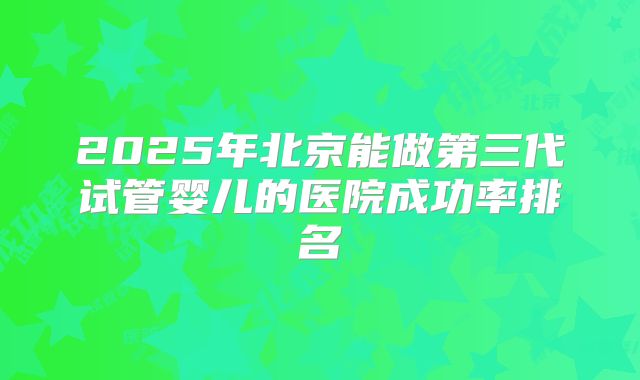 2025年北京能做第三代试管婴儿的医院成功率排名