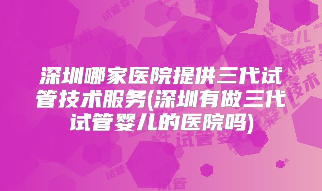 深圳哪家医院提供三代试管技术服务(深圳有做三代试管婴儿的医院吗)