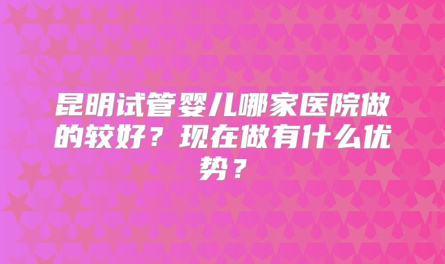 昆明试管婴儿哪家医院做的较好？现在做有什么优势？