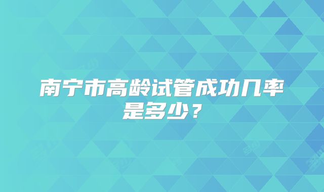 南宁市高龄试管成功几率是多少?
