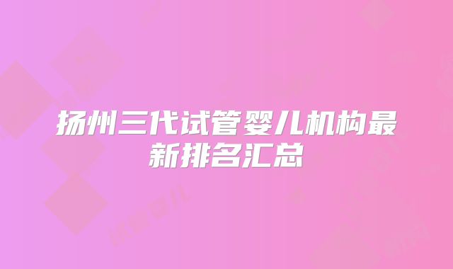 扬州三代试管婴儿机构最新排名汇总