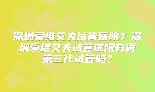 深圳爱维艾夫试管医院？深圳爱维艾夫试管医院有做第三代试管吗？