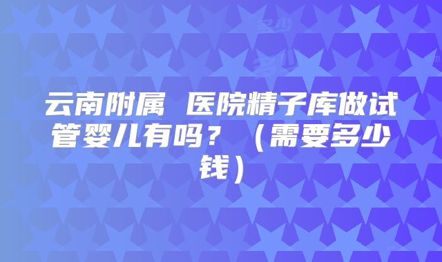 云南附属 医院精子库做试管婴儿有吗？（需要多少钱）