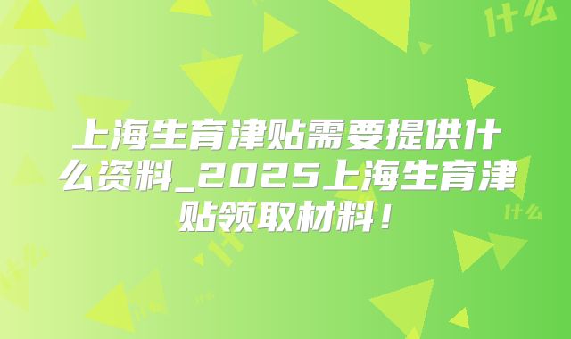 上海生育津贴需要提供什么资料_2025上海生育津贴领取材料！