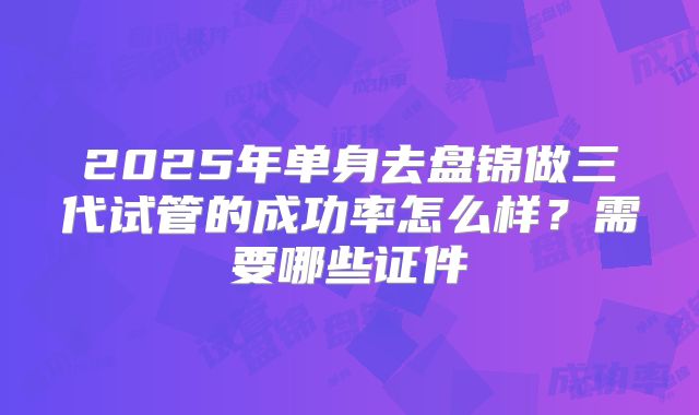 2025年单身去盘锦做三代试管的成功率怎么样？需要哪些证件