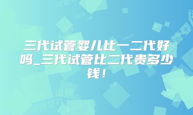 三代试管婴儿比一二代好吗_三代试管比二代贵多少钱！