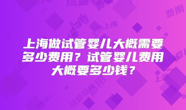 上海做试管婴儿大概需要多少费用?试管婴儿费用大概要多少钱?