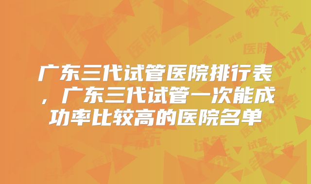 广东三代试管医院排行表，广东三代试管一次能成功率比较高的医院名单