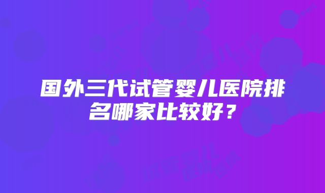 国外三代试管婴儿医院排名哪家比较好？