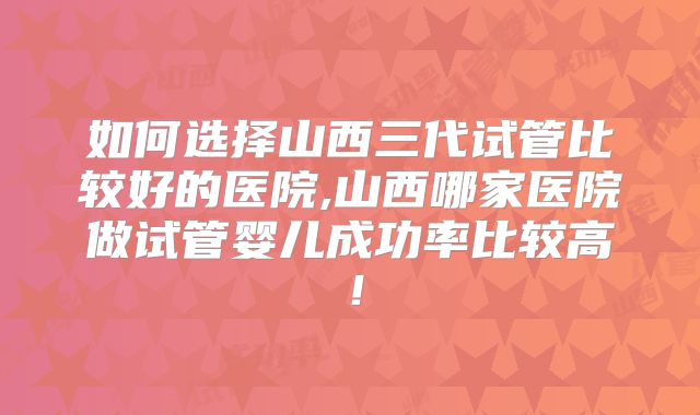 如何选择山西三代试管比较好的医院,山西哪家医院做试管婴儿成功率比较高！