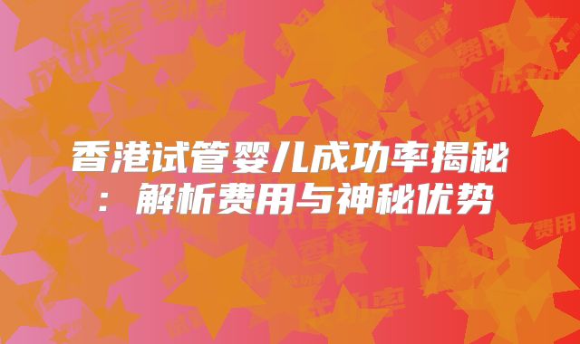 香港试管婴儿成功率揭秘:解析费用与神秘优势