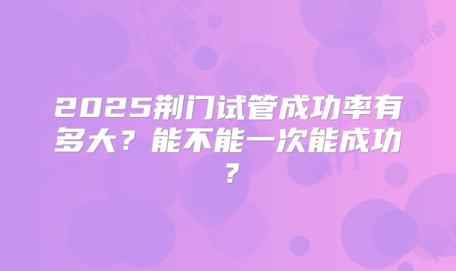 2025荆门试管成功率有多大？能不能一次能成功？