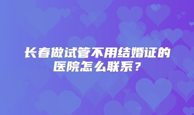 长春做试管不用结婚证的医院怎么联系？