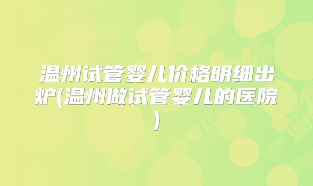 温州试管婴儿价格明细出炉(温州做试管婴儿的医院)