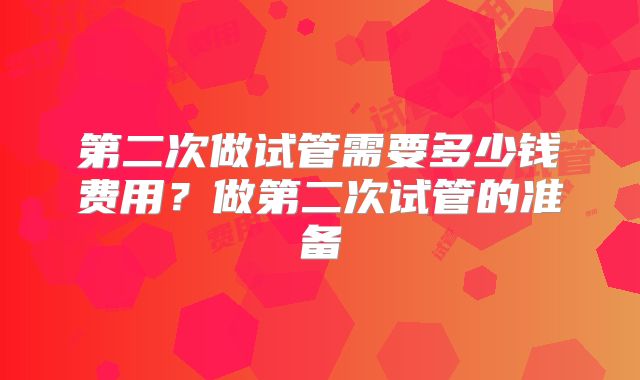 第二次做试管需要多少钱费用？做第二次试管的准备